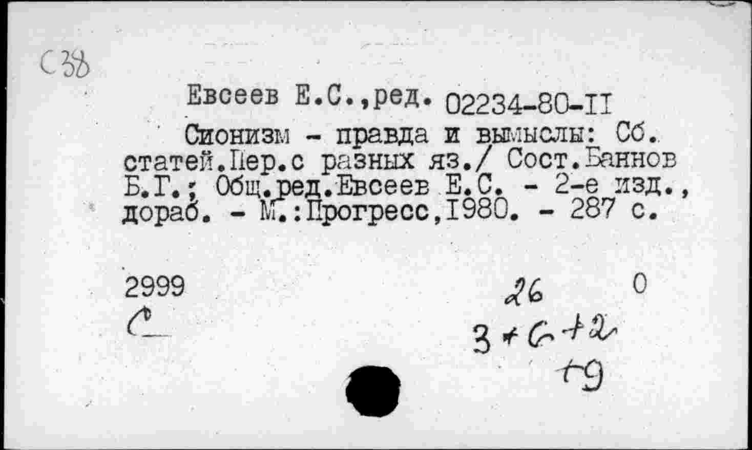 ﻿Евсеев Е.С.,ред. 02234-80-11
Сионизм - правда и вымыслы: Сб. статей.Пер.с разных яз./ Сост.Баннов Б.Г.; Общ.ред.Евсеев Е.С. - 2-е изд. дораб. - Щ:Прогресс, 1980. - 287 с.
2999
О
